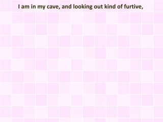 I am in my cave, and looking out kind of furtive,
 