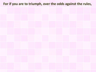For if you are to triumph, over the odds against the rules,
 