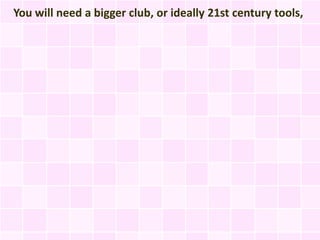 You will need a bigger club, or ideally 21st century tools,
 