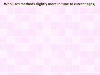Who uses methods slightly more in tune to current ages,
 