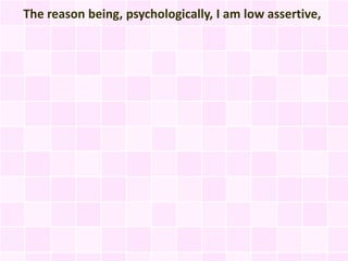 The reason being, psychologically, I am low assertive,
 