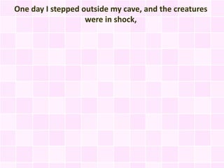 One day I stepped outside my cave, and the creatures
                   were in shock,
 