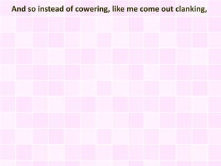 And so instead of cowering, like me come out clanking,
 