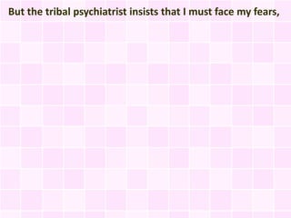 But the tribal psychiatrist insists that I must face my fears,
 