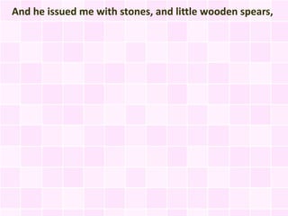 And he issued me with stones, and little wooden spears,
 