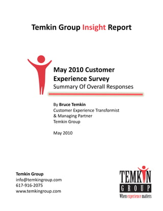 Temkin	
  Group	
  Insight	
  Report	
  



                   May	
  2010	
  Customer	
  
                   Experience	
  Survey	
  
                   Summary	
  Of	
  Overall	
  Responses	
  

                   By	
  Bruce	
  Temkin	
  
                   Customer	
  Experience	
  Transformist	
  
                   &	
  Managing	
  Partner	
  
                   Temkin	
  Group	
  

                   May	
  2010	
  




Temkin	
  Group	
  
info@temkingroup.com	
  
617-­‐916-­‐2075	
  
www.temkingroup.com	
  
 