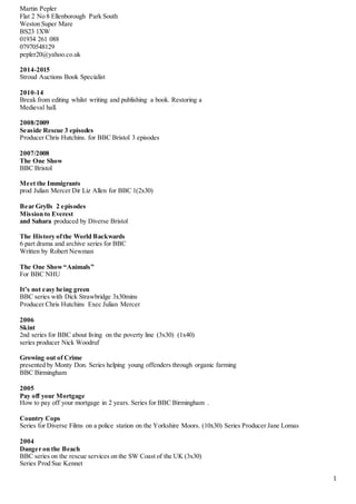 1
Martin Pepler
Flat 2 No 8 Ellenborough Park South
Weston Super Mare
BS23 1XW
01934 261 088
07970548129
pepler20@yahoo.co.uk
2014-2015
Stroud Auctions Book Specialist
2010-14
Break from editing whilst writing and publishing a book. Restoring a
Medieval hall.
2008/2009
Seaside Rescue 3 episodes
Producer Chris Hutchins. for BBC Bristol 3 episodes
2007/2008
The One Show
BBC Bristol
Meet the Immigrants
prod Julian Mercer Dir Liz Allen for BBC 1(2x30)
Bear Grylls 2 episodes
Mission to Everest
and Sahara produced by Diverse Bristol
The History ofthe World Backwards
6 part drama and archive series for BBC
Written by Robert Newman
The One Show“Animals”
For BBC NHU
It’s not easy being green
BBC series with Dick Strawbridge 3x30mins
Producer Chris Hutchins Exec Julian Mercer
2006
Skint
2nd series for BBC about living on the poverty line (3x30) (1x40)
series producer Nick Woodruf
Growing out of Crime
presented by Monty Don. Series helping young offenders through organic farming
BBC Birmingham
2005
Pay off your Mortgage
How to pay off your mortgage in 2 years. Series for BBC Birmingham .
Country Cops
Series for Diverse Films on a police station on the Yorkshire Moors. (10x30) Series Producer Jane Lomas
2004
Danger on the Beach
BBC series on the rescue services on the SW Coast of the UK (3x30)
Series Prod Sue Kennet
 