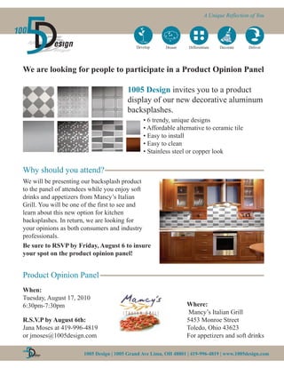 A Unique Reflection of You




                                           Develop     Dream     Differentiate   Decorate    Deliver




We are looking for people to participate in a Product Opinion Panel

                                       1005 Design invites you to a product
                                       display of our new decorative aluminum
                                       backsplashes.
                                              • 6 trendy, unique designs
                                              • Affordable alternative to ceramic tile
                                              • Easy to install
                                              • Easy to clean
                                              • Stainless steel or copper look

Why should you attend?
We will be presenting our backsplash product
to the panel of attendees while you enjoy soft
drinks and appetizers from Mancy’s Italian
Grill. You will be one of the first to see and
learn about this new option for kitchen
backsplashes. In return, we are looking for
your opinions as both consumers and industry
professionals.
Be sure to RSVP by Friday, August 6 to insure
your spot on the product opinion panel!


Product Opinion Panel
When:
Tuesday, August 17, 2010
6:30pm-7:30pm                                                   Where:
                                                                 Mancy’s Italian Grill
R.S.V.P by August 6th:                                          5453 Monroe Street
Jana Moses at 419-996-4819                                      Toledo, Ohio 43623
or jmoses@1005design.com                                        For appetizers and soft drinks

                     1005 Design | 1005 Grand Ave Lima, OH 48801 | 419-996-4819 | www.1005design.com
 