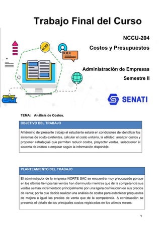 1
Trabajo Final del Curso
TEMA: Análisis de Costos.
OBJETIVO DEL TRABAJO
Al término del presente trabajo el estudiante estará en condiciones de identificar los
sistemas de costo existentes, calcular el costo unitario, la utilidad, analizar costos y
proponer estrategias que permitan reducir costos, proyectar ventas, seleccionar el
sistema de costeo a emplear según la información disponible.
PLANTEAMIENTO DEL TRABAJO
El administrador de la empresa NORTE SAC se encuentra muy preocupado porque
en los últimos tiempos las ventas han disminuido mientras que de la competencia sus
ventas se han incrementado principalmente por una ligera disminución en sus precios
de venta; por lo que decide realizar una análisis de costos para establecer propuestas
de mejora e igual los precios de venta que de la competencia. A continuación se
presenta el detalle de los principales costos registrados en los ultimos meses:
NCCU-204
Costos y Presupuestos
Administración de Empresas
Semestre II
 