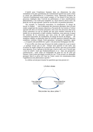 P.FLEURANCE


    L’intérêt pour l’expérience humaine dans ses dimensions les plus
immédiates et les plus quotidiennes de l’entraînement sportif nous incite à faire
ce retour aux phénomènes et à l’expérience vécue. Beaucoup d’aspects de
l’activité d’entraînement serait mieux compris si l’on faisait le lien entre les
processus impliqués dans l’activité de performance et leurs manifestations
phénoménales, c’est–à-dire pour simplifier, la « façon dont les choses sont » du
point de vue du sujet agissant (point de vue dit alors, en première personne).
    Par exemple, la contraction musculaire, la coordination, la charge de
travail, la fatigue, … sont évidemment des processus physiques dont on peut
rendre compte par des mesures objectives, d’un point de vue externe à l’acteur
agissant (dit alors en troisième personne), mais aussi des processus dont nous
avons conscience (ce qui ne signifie pas que nous sommes conscient de la
totalité de ces processus) et dans certaines conditions, nous pouvons évoquer
les contenus de la conscience que nous avons de cette expérience de
contraction musculaire, de coordination, de charge de travail, de fatigue, … De
nombreux athlètes en particulier dans les activités sportives réalisées dans des
conditions extrêmes (chaud, froid, apesanteur, navigation hauturière, apnée
…), évoquent cette possibilité de « gérer » des processus biologiques très fins.
    C’est en effet, une chose que d’essayer de rendre compte de ce qui se passe
- à quelque niveau que ce soit - lorsque nous agissons et une autre, que
d’essayer de rendre compte de la conscience des choses, que nous avons quand
nous agissons. Il ne s’agit pas ici de dire que « tout se vaut » ou à l’inverse que
« tout est relatif » mais que fondamentalement et ce - dans une perspective
constructiviste - toute vérité est inséparable du point de vue de celui qui
l'énonce. Faut-il alors privilégier un point de vue ? Cela revient à se demander
pourquoi faut-il se priver de l’une ou l’autre source de connaissances dans
l’appréhension des phénomènes sportifs ?
    Le schéma suivant peut résumer les questions que nous posons ici :
 