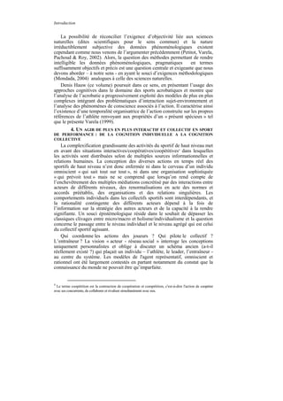 Introduction


    La possibilité de réconcilier l’exigence d’objectivité liée aux sciences
naturelles (dites scientifiques pour le sens commun) et la nature
irréductiblement subjective des données phénoménologiques existent
cependant comme nous venons de l’argumenter précédemment (Petitot, Varela,
Pachoud & Roy, 2002). Alors, la question des méthodes permettant de rendre
intelligible les données phénoménologiques, pragmatiques               en termes
suffisamment objectifs et précis est une question centrale et exigeante que nous
devons aborder – à notre sens - en ayant le souci d’exigences méthodologiques
(Mondada, 2004) analogues à celle des sciences naturelles.
    Denis Hauw (ce volume) poursuit dans ce sens, en présentant l’usage des
approches cognitives dans le domaine des sports acrobatiques et montre que
l’analyse de l’acrobatie a progressivement exploité des modèles de plus en plus
complexes intégrant des problématiques d’interaction sujet-environnement et
l’analyse des phénomènes de conscience associés à l’action. Il caractérise ainsi
l’existence d’une temporalité organisatrice de l’action construite sur les propres
références de l’athlète renvoyant aux propriétés d’un « présent spécieux » tel
que le présente Varela (1999).
      4. UN AGIR DE PLUS EN PLUS INTERACTIF ET COLLECTIF EN SPORT
DE PERFORMANCE : DE LA COGNITION INDIVIDUELLE A LA COGNITION
COLLECTIVE
    La complexification grandissante des activités du sportif de haut niveau met
en avant des situations interactives/coopératives/coopétitives4 dans lesquelles
les activités sont distribuées selon de multiples sources informationnelles et
relations humaines. La conception des diverses actions en temps réel des
sportifs de haut niveau n’est donc enfermée ni dans le cerveau d’un individu
omniscient « qui sait tout sur tout », ni dans une organisation sophistiquée
« qui prévoit tout » mais ne se comprend que lorsqu’on rend compte de
l’enchevêtrement des multiples médiations concrétisé par des interactions entre
acteurs de différents niveaux, des renormalisations en acte des normes et
accords préétablis, des organisations et des relations singulières. Les
comportements individuels dans les collectifs sportifs sont interdépendants, et
la rationalité contingente des différents acteurs dépend à la fois de
l’information sur la stratégie des autres acteurs et de la capacité à la rendre
signifiante. Un souci épistémologique réside dans le souhait de dépasser les
classiques clivages entre micro/macro et holisme/individualisme et la question
concerne le passage entre le niveau individuel et le niveau agrégé qui est celui
du collectif sportif agissant.
    Qui coordonne les actions des joueurs ? Qui pilote le collectif ?
L’entraîneur ? La vision « acteur - réseau social » interroge les conceptions
uniquement personnalistes et oblige à discuter un schéma ancien (a-t-il
réellement existé ?) qui plaçait un individu – l’athlète, le leader, l’entraîneur -
au centre du système. Les modèles de l'agent représentatif, omniscient et
rationnel ont été largement contestés en partant notamment du constat que la
connaissance du monde ne pouvait être qu’imparfaite.


4
  Le terme coopétition est la contraction de coopération et compétition, c'est-à-dire l'action de coopérer
avec ses concurrents, de collaborer et rivaliser simultanément avec eux.
 