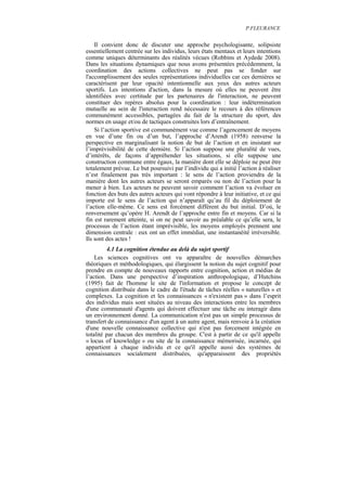 P.FLEURANCE


    Il convient donc de discuter une approche psychologisante, solipsiste
essentiellement centrée sur les individus, leurs états mentaux et leurs intentions
comme uniques déterminants des réalités vécues (Robbins et Aydede 2008).
Dans les situations dynamiques que nous avons présentées précédemment, la
coordination des actions collectives ne peut pas se fonder sur
l'accomplissement des seules représentations individuelles car ces dernières se
caractérisent par leur opacité intentionnelle aux yeux des autres acteurs
sportifs. Les intentions d'action, dans la mesure où elles ne peuvent être
identifiées avec certitude par les partenaires de l'interaction, ne peuvent
constituer des repères absolus pour la coordination : leur indétermination
mutuelle au sein de l'interaction rend nécessaire le recours à des références
communément accessibles, partagées du fait de la structure du sport, des
normes en usage et/ou de tactiques construites lors d’entraînement.
    Si l’action sportive est communément vue comme l’agencement de moyens
en vue d’une fin ou d’un but, l’approche d’Arendt (1958) renverse la
perspective en marginalisant la notion de but de l’action et en insistant sur
l’imprévisibilité de cette dernière. Si l’action suppose une pluralité de vues,
d’intérêts, de façons d’appréhender les situations, si elle suppose une
construction commune entre égaux, la manière dont elle se déploie ne peut être
totalement prévue. Le but poursuivi par l’individu qui a initié l’action à réaliser
n’est finalement pas très important : le sens de l’action proviendra de la
manière dont les autres acteurs se seront emparés ou non de l’action pour la
mener à bien. Les acteurs ne peuvent savoir comment l’action va évoluer en
fonction des buts des autres acteurs qui vont répondre à leur initiative, et ce qui
importe est le sens de l’action qui n’apparaît qu’au fil du déploiement de
l’action elle-même. Ce sens est forcément différent du but initial. D’où, le
renversement qu’opère H. Arendt de l’approche entre fin et moyens. Car si la
fin est rarement atteinte, si on ne peut savoir au préalable ce qu’elle sera, le
processus de l’action étant imprévisible, les moyens employés prennent une
dimension centrale : eux ont un effet immédiat, une instantanéité irréversible.
Ils sont des actes !
         4.1 La cognition étendue au delà du sujet sportif
    Les sciences cognitives ont vu apparaître de nouvelles démarches
théoriques et méthodologiques, qui élargissent la notion du sujet cognitif pour
prendre en compte de nouveaux rapports entre cognition, action et médias de
l’action. Dans une perspective d’inspiration anthropologique, d’Hutchins
(1995) fait de l'homme le site de l'information et propose le concept de
cognition distribuée dans le cadre de l'étude de tâches réelles « naturelles » et
complexes. La cognition et les connaissances « n'existent pas » dans l’esprit
des individus mais sont situées au niveau des interactions entre les membres
d'une communauté d'agents qui doivent effectuer une tâche ou interagir dans
un environnement donné. La communication n'est pas un simple processus de
transfert de connaissance d'un agent à un autre agent, mais renvoie à la création
d'une nouvelle connaissance collective qui n'est pas forcement intégrée en
totalité par chacun des membres du groupe. C'est à partir de ce qu'il appelle
« locus of knowledge » ou site de la connaissance mémorisée, incarnée, qui
appartient à chaque individu et ce qu'il appelle aussi des systèmes de
connaissances socialement distribuées, qu'apparaissent des propriétés
 
