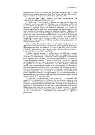 P.FLEURANCE


communication, mais au contraire est activement construite par le sujet
agissant, cette auteure argumente d’une form-action valorisant l’expérience,
l’agi en situation, les savoirs « issus de l’action », la réflexivité.
  5. UN ENJEU POUR L’INTELLIGIBILITE DE L’EXPERTISE SPORTIVE                 : LA
COGNITION EN ACTION ET EN INTERACTION
    Les études de l’expertise dans le domaine du sport ont été largement
influencées par diverses approches théoriques souvent adopté de modèles qui
ne leur étaient pas destinées au départ, oubliant la spécificité des actions
sportives. L’expertise sportive est hautement spécifique, elle dépend du
contexte sportif qui se caractérise essentiellement par sa complexité et son
imprévisibilité. L'optimisation linéaire de solutions simplistes (réduction des
erreurs, réduction des interactions, hyper procéduralisation, guidage strict, …)
produit des effets contraires aux résultats espérés. Ces solutions de masquage
de la complexité ne contribue que très peu à améliorer le problème de la
complexité en action, car les acteurs n‘ont plus conscience de la globalité du
système, de ses interrelations, c’est-à-dire des effets systèmes émergeants non
linéaire, non causaliste.
    Dans le cadre des intentions énoncées dans cette introduction et nous
appuyant sur un questionnement des postulats de la cognition symbolique,
nous mettons en avant une approche « orientée action » i.e. une perspective
d’étude des phénomènes du sport de haut niveau valorisant l’action incarnée et
l’interaction dans les contextes significatifs.
    Considérer l'action comme le maillon entre les différentes sciences
concernées par l’approche de l’expertise sportive ne consiste pas tant - tout au
moins dans un premier temps - à chercher des faits empiriques qui nourriraient
cette approche, que d’affirmer une position épistémologique vis-à-vis de
l’étude d’un objet polymorphe : l’action. Une difficulté est celle des multiples
facettes à prendre en compte dans un panorama synthétique rendant intelligible
la cognition en acte dans la performance. C'est donc d’abord questionner
l'action vis-à-vis du réseau de concepts où elle ordinairement inscrite dans les
différents champs disciplinaires et lui (re)donner un rôle théorique particulier.
Cela s'organise, non pas en fonction d’une pertinence éventuelle de nature
inter/transdisciplinaire - que l’on aurait du mal à fonder - pour ordonner les
travaux empiriques existants, mais par rapport aux fins épistémologiques et
pragmatiques que l'on poursuit concernant l’intelligibilité de l’objet « action »
dans le contexte de l’expertise sportive.
    Des facteurs (i.e. expérimentaux) aux acteurs (i.e. en situation) ; des
catégories (i.e. descriptives) aux relations (i.e. des échanges concrets entre
individus) ; des environnements statiques (i.e. la fameuse analyse de la tâche et
résolution de problèmes) aux environnements dynamiques (i.e. les processus
continus), de l’étude des états discrets (i.e. la séquentialisation arbitraire des
phénomènes) aux processus temporels (i.e. le temps « réel »), ce propos
introductif veut argumenter ce changement de point de vue qui apparaît de plus
en plus pertinent dans l’intelligibilité des phénomènes du sport de
performance.
 