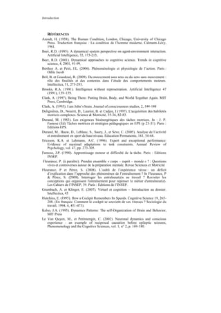 Introduction



   RÉFÉRENCES
Arendt, H. (1958). The Human Condition, London, Chicago, University of Chicago
    Press. Traduction française : La condition de l’homme moderne, Calmann-Lévy,
    1961.
Beer, R.D. (1995). A dynamical system perspective on agent-environment interaction.
    Artificial Intelligence, 72, 173-215,
Beer, R.D. (2001). Dynamical approaches to cognitive science. Trends in cognitive
    science, 4, 2001, 91-99.
Berthoz A. et Petit, J.L. (2006). Phénoménologie et physiologie de l’action. Paris :
    Odile Jacob
Bril, B. et Goasdoué, R. (2009). Du mouvement sans sens ou du sens sans mouvement :
    rôle des finalités et des contextes dans l’étude des comportements moteurs.
    Intellectica, 51, 273-293.
Brooks, R.A. (1991). Intelligence without representation. Artificial Intelligence 47
    (1991), 139–159.
Clark, A. (1997). Being There: Putting Brain, Body, and World Together Again. MIT
    Press, Cambridge.
Clark, A. (1995). I am John’s brain. Journal of consciousness studies, 2, 144-148
Delignières, D., Nourrit, D., Lauriot, B. et Cadjee, I (1997). L'acquisition des habiletés
    motrices complexes. Science & Motricité, 35-36, 82-83.
Durand, M. (1983). Les exigences bioénergétiques des tâches motrices. In : J. P.
    Famose (Ed) Tâches motrices et stratégies pédagogiques en EPS (p 23-31). Paris :
    Editions EPS.
Durand, M., Hauw, D., Leblanc, S., Saury, J., et Sève, C. (2005). Analyse de l’activité
    et entraînement en sport de haut niveau. Education Permanente, 161, 54-68.
Ericsson, K.A. et Lehmann, A.C. (1996). Expert and exceptional performance:
    Evidence of maximal adaptations to task constraints. Annual Review of
    Psychology, vol. 47, pp. 273-305.
Famose, J.P. (1990). Apprentissage moteur et difficulté de la tâche. Paris : Editions
    INSEP.
Fleurance, P. (à paraître). Prendre ensemble « corps – esprit – monde » ? : Questions
    vives et controverses autour de la préparation mentale. Revue Sciences et Motricité
Fleurance, P et Pérez, S. (2008). L’oubli de l’expérience vécue : un déficit
    d’explication dans l’approche des phénomènes de l’entraînement ? In Fleurance, P
    & Pérez, S. (2008). Interroger les entraîneur(e)s au travail ? Revisiter les
    conceptions qui organisent l'entraînement pour repenser le métier d'entraîneur(e).
    Les Cahiers de l’INSEP, 39. Paris : Editions de l’INSEP.
Grumbach, A. et Klinger, E. (2007). Virtuel et cognition – Introduction au dossier.
    Intellectica, 45
Hutchins, E. (1995). How a Cockpit Remembers Its Speeds. Cognitive Science 19, 265-
    288. (En français: Comment le cockpit se souvient de ses vitesses ? Sociologie du
    travail, 1994, 4, 451-473).
Kelso, J.A. (1995). Dynamics Patterns: The self-Organization of Brain and Behavior,
    MIT Press
Le Van Quyen, M., et Petitmengin, C. (2002). Neuronal dynamics and conscious
    experience : an example of reciprocal causation before epileptic seizures,
    Phenomenology and the Cognitive Sciences, vol. 1, n° 2, p. 169-180.
 