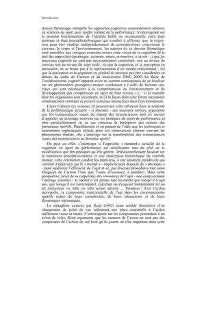 Introduction


dossier thématique interpelle les approches cognitives communément admises
en sciences du sport pour rendre compte de la performance. S’interrogeant sur
le postulat fonctionnaliste de l’identité faible ou occasionnelle entre états
mentaux et états neurophysiologiques qui conduit à affirmer que la cogni-
tion peut être étudiée indépendamment de considérations concernant le
cerveau, le corps et l'environnement, les auteurs de ce dossier thématique
sont sensibles aux critiques avancées envers cette vision de la cognition de la
part des approches dynamique, incarnée, située, et énactive, à savoir : i) que les
processus cognitifs ne sont pas nécessairement centralisés, soit au niveau du
cerveau soit au niveau du sujet isolé ; ii) que la cognition, et la perception en
particulier, ne se borne pas à la représentation d’un monde préconstitué ; iii)
que la perception et la cognition en général ne peuvent pas être considérées en
dehors du cadre de l’action et du mouvement (Bril, 2009). La thèse de
l’isolationnisme cognitif apparaît avoir eu comme conséquence de se focaliser
sur les phénomènes perceptivo-moteur conduisant à l’oubli de facteurs cru-
ciaux qui sont nécessaires à la compréhension du fonctionnement et du
développement des compétences en sport de haut niveau, i.e. : i) la manière
dont les organismes sont incorporés, et ii) la façon dont cette forme incorporée
simultanément contraint et prescrit certaines interactions dans l'environnement.
    Claire Calmels (ce volume) en poursuivant cette réflexion dans le contexte
de la problématique actuelle - et discutée - des neurones miroirs, argumente
que les connaissances issues du champ des neurosciences sont en mesure
d’apporter un éclairage nouveau sur les pratiques du sport de performance et
plus particulièrement en ce qui concerne la perception des actions des
partenaires sportifs. Parallèlement et en partant de l’idée que les techniques et
instruments sophistiqués utilisés pour ces observations altèrent souvent les
phénomènes étudiés, elle s’interroge sur la transférabilité des connaissances
issues des neurosciences au domaine sportif.
    On peut en effet, s’interroger si l'approche « standard » actuelle de la
cognition en sport de performance est satisfaisante tant du côté de la
modélisation que des pratiques qu’elle génère. Traditionnellement focalisé sur
le traitement perceptivo-moteur et une conception hiérarchique du contrôle
moteur, cette orientation conduit les praticiens, à une situation paradoxale qui
consiste à intervenir sur le « mental » - implicitement dissocié du « physique »
- pour améliorer l’efficacité de l’agir et ce, par diverses procédures tout aussi
éloignées de l’action l’une que l’autre (Fleurance, à paraître). Dans cette
perspective, privé de sa corporéité, des ressources de l’agir - non conçu comme
l’ancrage essentiel - le sportif n’est jamais tant lui-même que lorsqu’il n’agit
pas, que lorsqu’il est contemplatif, calculant ou évoquant mentalement tel ou
tel événement ou telle ou telle action désirée ... Paradoxe ! Exit l’action
incorporée, la composante expérientielle de l’agi dans les environnements
sportifs riches de leurs complexités, de leurs interactions et de leurs
dynamiques intrinsèques.
    La métaphore avancée par Reed (1982) nous semble illustrative d’un
changement de point de vue redonnant une place essentielle à l’action
réellement vécue et située. S’interrogeant sur les composantes permettant à un
avion de voler, Reed argumente que les moteurs de l’avion ne sont pas des
composants de l’action de vol bien qu’ils jouent un rôle important dans cette
 