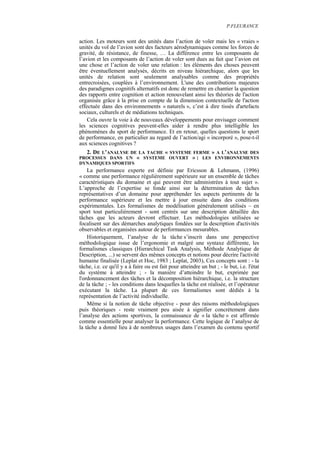 P.FLEURANCE


action. Les moteurs sont des unités dans l’action de voler mais les « vraies »
unités du vol de l’avion sont des facteurs aérodynamiques comme les forces de
gravité, de résistance, de finesse, … La différence entre les composants de
l’avion et les composants de l’action de voler sont dues au fait que l’avion est
une chose et l’action de voler une relation : les éléments des choses peuvent
être éventuellement analysés, décrits en niveau hiérarchique, alors que les
unités de relation sont seulement analysables comme des propriétés
entrecroisées, couplées à l’environnement. L'une des contributions majeures
des paradigmes cognitifs alternatifs est donc de remettre en chantier la question
des rapports entre cognition et action renouvelant ainsi les théories de l'action
organisée grâce à la prise en compte de la dimension contextuelle de l'action
effectuée dans des environnements « naturels », c’est à dire tissés d'artefacts
sociaux, culturels et de médiations techniques.
    Cela ouvre la voie à de nouveaux développements pour envisager comment
les sciences cognitives peuvent-elles aider à rendre plus intelligible les
phénomènes du sport de performance. Et en retour, quelles questions le sport
de performance, en particulier au regard de l’action/agi « incorporé », pose-t-il
aux sciences cognitives ?
  2. DE L’ANALYSE DE LA TACHE « SYSTEME FERME » A L’ANALYSE DES
PROCESSUS DANS UN « SYSTEME OUVERT » : LES ENVIRONNEMENTS
DYNAMIQUES SPORTIFS
    La performance experte est définie par Ericsson & Lehmann, (1996)
« comme une performance régulièrement supérieure sur un ensemble de tâches
caractéristiques du domaine et qui peuvent être administrées à tout sujet ».
L’approche de l’expertise se fonde ainsi sur la détermination de tâches
représentatives d’un domaine pour appréhender les aspects pertinents de la
performance supérieure et les mettre à jour ensuite dans des conditions
expérimentales. Les formalismes de modélisation généralement utilisés – en
sport tout particulièrement - sont centrés sur une description détaillée des
tâches que les acteurs devront effectuer. Les méthodologies utilisées se
focalisent sur des démarches analytiques fondées sur la description d'activités
observables et organisées autour de performances mesurables.
    Historiquement, l’analyse de la tâche s’inscrit dans une perspective
méthodologique issue de l’ergonomie et malgré une syntaxe différente, les
formalismes classiques (Hierarchical Task Analysis, Méthode Analytique de
Description, ...) se servent des mêmes concepts et notions pour décrire l'activité
humaine finalisée (Leplat et Hoc, 1983 ; Leplat, 2003), Ces concepts sont : - la
tâche, i.e. ce qu'il y a à faire ou est fait pour atteindre un but ; - le but, i.e. l'état
du système à atteindre ; - la manière d’atteindre le but, exprimée par
l'ordonnancement des tâches et la décomposition hiérarchique, i.e. la structure
de la tâche ; - les conditions dans lesquelles la tâche est réalisée, et l’opérateur
exécutant la tâche. La plupart de ces formalismes sont dédiés à la
représentation de l’activité individuelle.
    Même si la notion de tâche objective - pour des raisons méthodologiques
puis théoriques - reste vraiment peu aisée à signifier concrètement dans
l’analyse des actions sportives, la connaissance de « la tâche » est affirmée
comme essentielle pour analyser la performance. Cette logique de l’analyse de
la tâche a donné lieu à de nombreux usages dans l’examen du contenu sportif
 