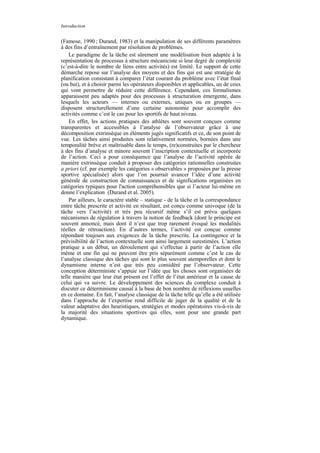 Introduction


(Famose, 1990 ; Durand, 1983) et la manipulation de ses différents paramètres
à des fins d’entraînement par résolution de problèmes.
    Le paradigme de la tâche est sûrement une modélisation bien adaptée à la
représentation de processus à structure mécaniciste si leur degré de complexité
(c’est-à-dire le nombre de liens entre activités) est limité. Le support de cette
démarche repose sur l’analyse des moyens et des fins qui est une stratégie de
planification consistant à comparer l’état courant du problème avec l’état final
(ou but), et à choisir parmi les opérateurs disponibles et applicables, un de ceux
qui vont permettre de réduire cette différence. Cependant, ces formalismes
apparaissent peu adaptés pour des processus à structuration émergente, dans
lesquels les acteurs — internes ou externes, uniques ou en groupes —
disposent structurellement d’une certaine autonomie pour accomplir des
activités comme c’est le cas pour les sportifs de haut niveau.
    En effet, les actions pratiques des athlètes sont souvent conçues comme
transparentes et accessibles à l’analyse de l’observateur grâce à une
décomposition extrinsèque en éléments jugés significatifs et ce, de son point de
vue. Les tâches ainsi produites sont relativement normées, bornées dans une
temporalité brève et maîtrisable dans le temps, (re)construites par le chercheur
à des fins d’analyse et minore souvent l’inscription contextuelle et incorporée
de l’action. Ceci a pour conséquence que l’analyse de l’activité opérée de
manière extrinsèque conduit à proposer des catégories rationnelles construites
a priori (cf. par exemple les catégories « observables » proposées par la presse
sportive spécialisée) alors que l’on pourrait avancer l’idée d’une activité
générale de construction de connaissances et de significations organisées en
catégories typiques pour l'action compréhensibles que si l’acteur lui-même en
donne l’explication (Durand et al. 2005).
    Par ailleurs, le caractère stable – statique - de la tâche et la correspondance
entre tâche prescrite et activité en résultant, est conçu comme univoque (de la
tâche vers l’activité) et très peu récursif même s’il est prévu quelques
mécanismes de régulation à travers la notion de feedback (dont le principe est
souvent annoncé, mais dont il n’est que trop rarement évoqué les modalités
réelles de rétroaction). En d’autres termes, l’activité est conçue comme
répondant toujours aux exigences de la tâche prescrite. La contingence et la
prévisibilité de l’action contextuelle sont ainsi largement surestimées. L’action
pratique a un début, un déroulement qui s’effectue à partir de l’action elle
même et une fin qui ne peuvent être pris séparément comme c’est le cas de
l’analyse classique des tâches qui sont le plus souvent atemporelles et dont le
dynamisme interne n’est que très peu considéré par l’observateur. Cette
conception déterministe s’appuie sur l’idée que les choses sont organisées de
telle manière que leur état présent est l’effet de l’état antérieur et la cause de
celui qui va suivre. Le développement des sciences du complexe conduit à
discuter ce déterminisme causal à la base de bon nombre de réflexions usuelles
en ce domaine. En fait, l’analyse classique de la tâche telle qu’elle a été utilisée
dans l’approche de l’expertise rend difficile de juger de la qualité et de la
valeur adaptative des heuristiques, stratégies et modes opératoires vis-à-vis de
la majorité des situations sportives qui elles, sont pour une grande part
dynamique.
 