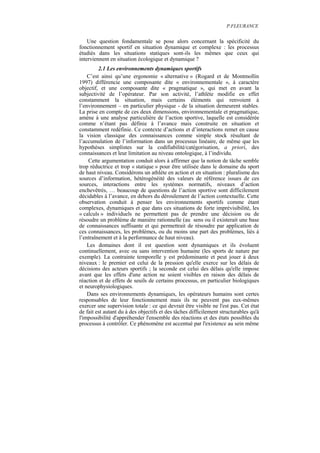P.FLEURANCE


    Une question fondamentale se pose alors concernant la spécificité du
fonctionnement sportif en situation dynamique et complexe : les processus
étudiés dans les situations statiques sont-ils les mêmes que ceux qui
interviennent en situation écologique et dynamique ?
         2.1 Les environnements dynamiques sportifs
    C’est ainsi qu’une ergonomie « alternative » (Rogard et de Montmollin
1997) différencie une composante dite « environnementale », à caractère
objectif, et une composante dite « pragmatique », qui met en avant la
subjectivité de l’opérateur. Par son activité, l’athlète modifie en effet
constamment la situation, mais certains éléments qui renvoient à
l’environnement – en particulier physique - de la situation demeurent stables.
La prise en compte de ces deux dimensions, environnementale et pragmatique,
amène à une analyse particulière de l’action sportive, laquelle est considérée
comme n’étant pas définie à l’avance mais construite en situation et
constamment redéfinie. Ce contexte d’actions et d’interactions remet en cause
la vision classique des connaissances comme simple stock résultant de
l’accumulation de l’information dans un processus linéaire, de même que les
hypothèses simplistes sur la codifiabilité/catégorisation, a priori, des
connaissances et leur limitation au niveau ontologique, à l’individu.
    Cette argumentation conduit alors à affirmer que la notion de tâche semble
trop réductrice et trop « statique » pour être utilisée dans le domaine du sport
de haut niveau. Considérons un athlète en action et en situation : pluralisme des
sources d’information, hétérogénéité des valeurs de référence issues de ces
sources, interactions entre les systèmes normatifs, niveaux d’action
enchevêtrés, … beaucoup de questions de l’action sportive sont difficilement
décidables à l’avance, en dehors du déroulement de l’action contextuelle. Cette
observation conduit à penser les environnements sportifs comme étant
complexes, dynamiques et que dans ces situations de forte imprévisibilité, les
« calculs » individuels ne permettent pas de prendre une décision ou de
résoudre un problème de manière rationnelle (au sens ou il existerait une base
de connaissances suffisante et qui permettrait de résoudre par application de
ces connaissances, les problèmes, ou du moins une part des problèmes, liés à
l’entraînement et à la performance de haut niveau).
    Les domaines dont il est question sont dynamiques et ils évoluent
continuellement, avec ou sans intervention humaine (les sports de nature par
exemple). La contrainte temporelle y est prédominante et peut jouer à deux
niveaux : le premier est celui de la pression qu'elle exerce sur les délais de
décisions des acteurs sportifs ; la seconde est celui des délais qu'elle impose
avant que les effets d'une action ne soient visibles en raison des délais de
réaction et de effets de seuils de certains processus, en particulier biologiques
et neurophysiologiques.
    Dans ses environnements dynamiques, les opérateurs humains sont certes
responsables de leur fonctionnement mais ils ne peuvent pas eux-mêmes
exercer une supervision totale : ce qui devrait être visible ne l'est pas. Cet état
de fait est autant du à des objectifs et des tâches difficilement structurables qu'à
l'impossibilité d'appréhender l'ensemble des réactions et des états possibles du
processus à contrôler. Ce phénomène est accentué par l'existence au sein même
 