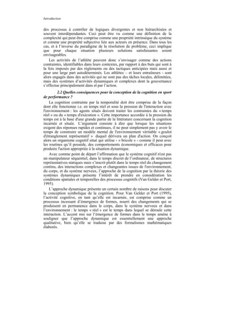 Introduction


des processus à contrôler de logiques divergentes et non hiérarchisées et
souvent interdépendantes. Ceci peut être vu comme une définition de la
complexité qui peut être comprise comme une propriété intrinsèque du système
et comme une propriété subjective liée aux acteurs en présence. Dans tous les
cas, et à l’inverse du paradigme de la résolution de problème, ceci implique
que pour chaque situation plusieurs solutions satisfaisantes soient
envisageables.
    Les activités de l’athlète peuvent donc s’envisager comme des actions
contraintes, identifiables dans leurs contextes, par rapport à des buts qui sont à
la fois imposés par des règlements ou des tactiques anticipées mais aussi et
pour une large part autodéterminés. Les athlètes – et leurs entraîneurs - sont
alors engagés dans des activités qui ne sont pas des tâches locales, délimitées,
mais des systèmes d’activités dynamiques et complexes dont la gouvernance
s’effectue principalement dans et par l’action.
          2.2 Quelles conséquences pour la conception de la cognition en sport
de performance ?
    La cognition contrainte par la temporalité doit être comprise de la façon
dont elle fonctionne i.e. en temps réel et sous la pression de l'interaction avec
l'environnement : les agents situés doivent traiter les contraintes du « temps
réel » ou du « temps d'exécution ». Cette importance accordée à la pression du
temps est à la base d'une grande partie de la littérature concernant la cognition
incarnée et située. L’argument consiste à dire que lorsque les situations
exigent des réponses rapides et continues, il ne peut simplement pas y avoir le
temps de construire un modèle mental de l'environnement véritable « goulot
d'étranglement représentatif » duquel dérivera un plan d'action. On conçoit
alors un organisme cognitif situé qui utilise - « bricole » - comme il peut avec
les routines qu’il possède, des comportements économiques et efficaces pour
produire l'action appropriée à la situation dynamique.
    Avec comme point de départ l’affirmation que le système cognitif n'est pas
un manipulateur séquentiel, dans le temps discret de l’ordinateur, de structures
représentatives statiques mais s’inscrit plutôt dans le temps réel du changement
continu, des interactions complexes et changeantes issues de l'environnement,
du corps, et du système nerveux, l’approche de la cognition par la théorie des
systèmes dynamiques présente l’intérêt de prendre en considération les
conditions spatiales et temporelles des processus cognitifs (Van Gelder et Port,
1995).
    L’approche dynamique présente un certain nombre de raisons pour discuter
la conception symbolique de la cognition. Pour Van Gelder et Port (1995),
l’activité cognitive, en tant qu’elle est incarnée, est comprise comme un
processus incessant d’émergence de formes, nourri des changements qui se
produisent en permanence dans le corps, dans le système nerveux et dans
l’environnement : le temps « réel » est le temps dans lequel se déroule cette
interaction. L’accent mis sur l’émergence de formes dans le temps amène à
souligner que l’approche dynamique est essentiellement une approche
qualitative, bien qu’elle se traduise par des formalismes mathématiques
élaborés.
 
