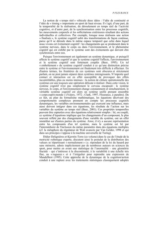 P.FLEURANCE


    La notion de « temps réel » véhicule deux idées : l’idée de continuité et
l’idée de « timing » importante en sport de haut niveau. Il s’agit, d’une part, de
la temporalité de la réalisation, du déroulement en temps réel de l’activité
cognitive, et d’autre part, de la synchronisation entre les processus cognitifs,
les mouvements corporels et les sollicitations extérieures résultant des actions
individuelles et collectives. Par exemple, lorsque nous réalisons une action
« finalisée », le système cognitif subit des transformations de façon continue,
parce qu’il se déroule dans le même espace temporel que celui dans lequel
nous vivons cet événement cognitif : les changements qui se produisent dans le
système nerveux, dans le corps ou dans l’environnement, et le phénomène
cognitif qui est exhibé par le système sont des événements qui doivent être
synchronisés entre eux.
    Puisque l'environnement est également un système dynamique, et puisqu'il
affecte le système cognitif et que le système cognitif l'affecte, l'environnement
et le système cognitif sont fortement couplés (Beer, 1995). Un tel
« emboîtement » du système cognitif conduit à ce qu’une distinction précise
entre le système et l'environnement est finalement très difficile à effectuer. En
d'autres termes, les frontières de ces systèmes sont obscures et strictement
parlant, on ne peut jamais séparer deux systèmes interagissants. N’importe quel
contact et interaction est en effet susceptible de provoquer des effets
incontrôlables, plus ou moins intenses : la notion de clôture opérationnelle des
systèmes est une toujours une opération délicate à réaliser. Dans cette vision, le
système cognitif n'est pas simplement le cerveau encapsulé : le système
nerveux, le corps, et l'environnement change constamment et simultanément, le
véritable système cognitif est alors un système unifié prenant ensemble
« corps-esprit-monde » (Valery, 1972 ; Clark, 1997, Fleurance, à paraître). De
ce fait, au plan du formalisme mathématique, les équations décrivant des
comportements complexes prennent en compte les processus cognitifs
dynamiques, les variables environnementales qui exercent une influence, mais
aussi doivent intégrer dans ces équations, les résultats de l’action sur les
variables du système en temps réel (Beer, 2001). Ces propriétés temporelles
peuvent être capturées avec des équations relativement simples : lié, ou couplé,
ce système d’équations implique que les changements d’un composant, le plus
souvent reflété par des changements d'une variable du système, ont un effet
immédiat sur d'autres parties du système. Ainsi, il n'y a aucune représentation
entre les composants d'un tel système, mais le système est lié par
l'intermédiaire de l'inclusion du même paramètre dans des équations multiples
(cf. la métaphore du régulateur de Watt avancée par Van Gelder, 1998 et qui
dans ses principes s’oppose à la machine universelle de Turing).
    Didier Delignières et Kjerstin Torre (ce volume) dans le cas de l’étude de la
motricité rythmique experte, discutent ainsi le postulat de la distribution des
valeurs se répartissant « normalement » i.e. répondant de la loi du hasard pur
sans mémoire, admis implicitement par de nombreux auteurs en sciences du
sport, pour mettre en avant une statistique de l’anormalité – une géométrie
fractale – qui s’intéresse à la discontinuité, à la variabilité à une échelle très
fine, au « rugueux » et à l’irrégulier pour reprendre une expression de
Mandelbrot (1995). Cette approche de la dynamique de la cognition/action
conduit à une rupture avec les traitements statistiques classiquement adoptés
 