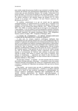 Introduction


pour rendre compte des processus étudiés et qui consistent à considérer que les
variations des données sont statistiquement indépendantes les unes des autres,
comme dans une pure distribution aléatoire. Par exemple, l’observation d’un
joueur de basket - ou d’un tireur de pénalty ou de coup de pied arrêté - montre
qu’il a plus de chance de réussir sa série de tir, s’il a réussi les premiers essais.
Ces auteurs concluent à une mémoire longue des données où « la valeur
actuelle est en quelque sorte « solidaire » de toute l’histoire antérieure des
fluctuations de la série ».
    En synthèse, contrairement à ce qui est avancé par les approches
computationnalistes, la cognition/action ne se résume pas à l’exécution d’un
ensemble d’instructions basées sur le traitement de données relatives à un
problème ou à une situation bien définie (Brooks, 1991 ; Pfeifer et Bongard,
2007 ; Noë, 2005). Le système cognitif qui est envisagé ici ne calcule pas, il
s’auto-organise : il est un système en activité permanente constitué d’éléments
qui interagissent constamment et dont les états évoluent en donnant naissance à
des formes organisées, des patterns dynamiques (Kelso, 1995, Delignières,
Nourrit, Lauriot, et Cadjee, 1997 ; Temprado et Montagne, 2001).
   3. L’OUBLI DE L’EXPERIENCE : UN DEFICIT D’EXPLICATION DANS
L’APPROCHE DES PHENOMENES DE L’EXPERTISE SPORTIVE ?
    A notre sens, les sciences cognitives symboliques impliquées dans
l’intelligibilité des faits sportifs donnent lieu à un conflit fondamental dans les
stratégies d’explication des phénomènes de l’entraînement/performance dans la
mesure où, privilégiant une tradition scientifique réductionniste et physicaliste,
elles laissent à penser que les aspects de la sensibilité et de l’expérience vécue -
résultant de l’agi en situation - sont des épiphénomènes relevant d’autres
approches insuffisamment crédibles pour faire partie des savoirs « pertinents »
de l’expertise sportive. Cette partition du savoir vis-à-vis de l’action recoupe
une série de dichotomies historiques comme l’opposition entre processus
mentaux et environnement de l’activité, entre structure et processus, entre
individu et groupe, entre interne et externe, entre action et cognition, entre
pratique et connaissance, … oppositions qui mènent le plus souvent à des
impasses et qui font l’objet de remises en cause sérieuses dans de nombreuses
disciplines (Berthoz et Petit, 2006).
    On peut donc constater – et regretter – un écart croissant entre les sciences
de la nature (biologie, physique, mécanique, ...) considérées à juste titre comme
l’élément principal d’investigation des choses de l’entraînement sportif et les
« sciences » accordant de l’importance aux pratiques telles que nous en faisons
l’expérience.
    Cette dualité - qui recouvre pour une part, le traditionnel mais obsolète
débat théorie/pratique, action/connaissance - contribue à un déficit explicatif
parce qu’en raison de leurs positions ontologique et méthodologique, les
sciences cognitives symboliques impliquées dans l’intelligibilité des faits
sportifs omettent généralement les données phénoménologiques et
pragmatiques, négligeant ainsi un aspect important des phénomènes de la
performance.
 