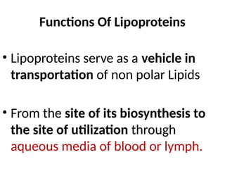 Functions Of Lipoproteins
• Lipoproteins serve as a vehicle in
transportation of non polar Lipids
• From the site of its biosynthesis to
the site of utilization through
aqueous media of blood or lymph.
 