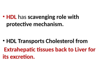 • HDL has scavenging role with
protective mechanism.
• HDL Transports Cholesterol from
Extrahepatic tissues back to Liver for
its excretion.
 