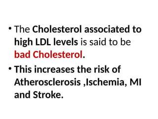 • The Cholesterol associated to
high LDL levels is said to be
bad Cholesterol.
• This increases the risk of
Atherosclerosis ,Ischemia, MI
and Stroke.
 
