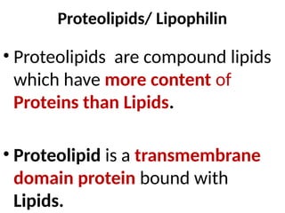 Proteolipids/ Lipophilin
• Proteolipids are compound lipids
which have more content of
Proteins than Lipids.
• Proteolipid is a transmembrane
domain protein bound with
Lipids.
 