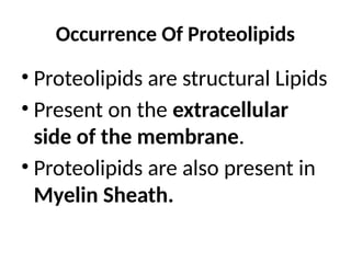 Occurrence Of Proteolipids
• Proteolipids are structural Lipids
• Present on the extracellular
side of the membrane.
• Proteolipids are also present in
Myelin Sheath.
 