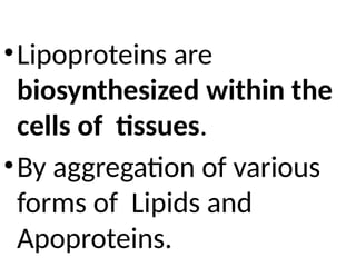 •Lipoproteins are
biosynthesized within the
cells of tissues.
•By aggregation of various
forms of Lipids and
Apoproteins.
 