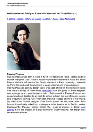 Top Fashion Organization
http://www.fashion-top.org




World-renowned Designer Paloma Picasso and Her Great Works (1)

[Paloma Picasso, Tiffany 20 Carats Pendant, Tiffany Topaz Necklace]




Paloma Picasso
Paloma Picasso was born in Paris in 1949. Her father was Pablo Picasso and her
mother Françoise Gilot. Paloma Picasso spent her childhood in Paris and south
France. With the influence of her family, she went to Paris University, Université
de Paris, for study and then became a stage costume and image designer.
Paloma Picasso's jewelry design talent was soon shown in the drama on stage.
She made a series of rhinestones necklaces from the gems on Folie-Bergeres
swimwear gems and won the appreciation of drama critics. Paloma Picasso was
encouraged and decided to go back to school to learn the formal jewelry design
and production training. One year later, Paloma Picasso showed to her friend,
the well-known fashion designer Yves Saint-Laurent her first work. Yves Saint
Laurent immediately asked her to design a set of jewelry for its fashion series.
Subsequently, Paloma Picasso helped the House of Zolotas to design gold
jewelry. From the process of a large number of jewelry making, her design skills
became much better.




                                                                            page 1 / 3
 