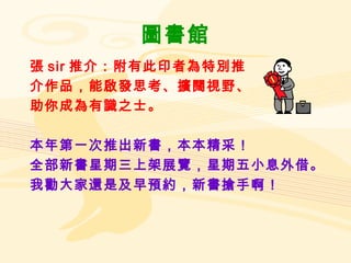 圖書館 張 sir 推介：附有此印者為特別推 介作品，能啟發思考、擴闊視野、 助你成為有識之士。 本年第一次推出新書，本本精采！ 全部新書星期三上架展覽，星期五小息外借。 我勸大家還是及早預約，新書搶手啊！ 