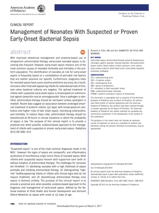 CLINICAL REPORT
Management of Neonates With Suspected or Proven
Early-Onset Bacterial Sepsis
abstract
With improved obstetrical management and evidence-based use of
intrapartum antimicrobial therapy, early-onset neonatal sepsis is be-
coming less frequent. However, early-onset sepsis remains one of the
most common causes of neonatal morbidity and mortality in the pre-
term population. The identiﬁcation of neonates at risk for early-onset
sepsis is frequently based on a constellation of perinatal risk factors
that are neither sensitive nor speciﬁc. Furthermore, diagnostic tests
for neonatal sepsis have a poor positive predictive accuracy. As a result,
clinicians often treat well-appearing infants for extended periods of time,
even when bacterial cultures are negative. The optimal treatment of
infants with suspected early-onset sepsis is broad-spectrum antimicro-
bial agents (ampicillin and an aminoglycoside). Once a pathogen is iden-
tiﬁed, antimicrobial therapy should be narrowed (unless synergism is
needed). Recent data suggest an association between prolonged empir-
ical treatment of preterm infants (≥5 days) with broad-spectrum anti-
biotics and higher risks of late onset sepsis, necrotizing enterocolitis,
and mortality. To reduce these risks, antimicrobial therapy should be
discontinued at 48 hours in clinical situations in which the probability
of sepsis is low. The purpose of this clinical report is to provide a
practical and, when possible, evidence-based approach to the manage-
ment of infants with suspected or proven early-onset sepsis. Pediatrics
2012;129:1006–1015
INTRODUCTION
“Suspected sepsis” is one of the most common diagnoses made in the
NICU.1 However, the signs of sepsis are nonspeciﬁc, and inﬂammatory
syndromes of noninfectious origin mimic those of neonatal sepsis. Most
infants with suspected sepsis recover with supportive care (with or
without initiation of antimicrobial therapy). The challenges for clinicians
are threefold: (1) identifying neonates with a high likelihood of sepsis
promptly and initiating antimicrobial therapy; (2) distinguishing “high-
risk” healthy-appearing infants or infants with clinical signs who do not
require treatment; and (3) discontinuing antimicrobial therapy once
sepsis is deemed unlikely. The purpose of this clinical report is to
provide a practical and, when possible, evidence-based approach to the
diagnosis and management of early-onset sepsis, deﬁned by the Na-
tional Institute of Child Health and Human Development and Vermont
Oxford Networks as sepsis with onset at ≤3 days of age.
Richard A. Polin, MD and the COMMITTEE ON FETUS AND
NEWBORN
KEY WORDS
early-onset sepsis, antimicrobial therapy, group B streptococcus,
meningitis, gastric aspirate, tracheal aspirate, chorioamnionitis,
sepsis screen, blood culture, lumbar puncture, urine culture,
body surface cultures, white blood count, acute phase reactants,
prevention strategies
ABBREVIATIONS
CFU—colony-forming units
CRP—C-reactive protein
CSF—cerebrospinal ﬂuid
GBS—group B streptococci
I/T—immature to total neutrophil (ratio)
PMN—polymorphonuclear leukocyte
PPROM—preterm premature rupture of membranes
This document is copyrighted and is property of the American
Academy of Pediatrics and its Board of Directors. All authors
have ﬁled conﬂict of interest statements with the American
Academy of Pediatrics. Any conﬂicts have been resolved through
a process approved by the Board of Directors. The American
Academy of Pediatrics has neither solicited nor accepted any
commercial involvement in the development of the content of
this publication.
The guidance in this report does not indicate an exclusive
course of treatment or serve as a standard of medical care.
Variations, taking into account individual circumstances, may be
appropriate.
www.pediatrics.org/cgi/doi/10.1542/peds.2012-0541
doi:10.1542/peds.2012-0541
All clinical reports from the American Academy of Pediatrics
automatically expire 5 years after publication unless reafﬁrmed,
revised, or retired at or before that time.
PEDIATRICS (ISSN Numbers: Print, 0031-4005; Online, 1098-4275).
Copyright © 2012 by the American Academy of Pediatrics
1006 FROM THE AMERICAN ACADEMY OF PEDIATRICS
Guidance for the Clinician in
Rendering Pediatric Care
by guest on March 2, 2017Downloaded from
 
