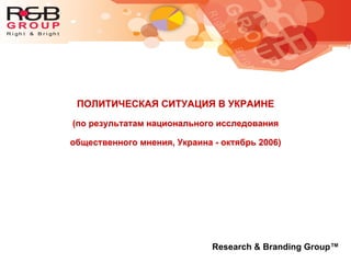 ПОЛИТИЧЕСКАЯ СИТУАЦИЯ В УКРАИНЕ
(по результатам национального исследования
общественного мнения, Украина - октябрь 2006)
Research & Branding Group™
 