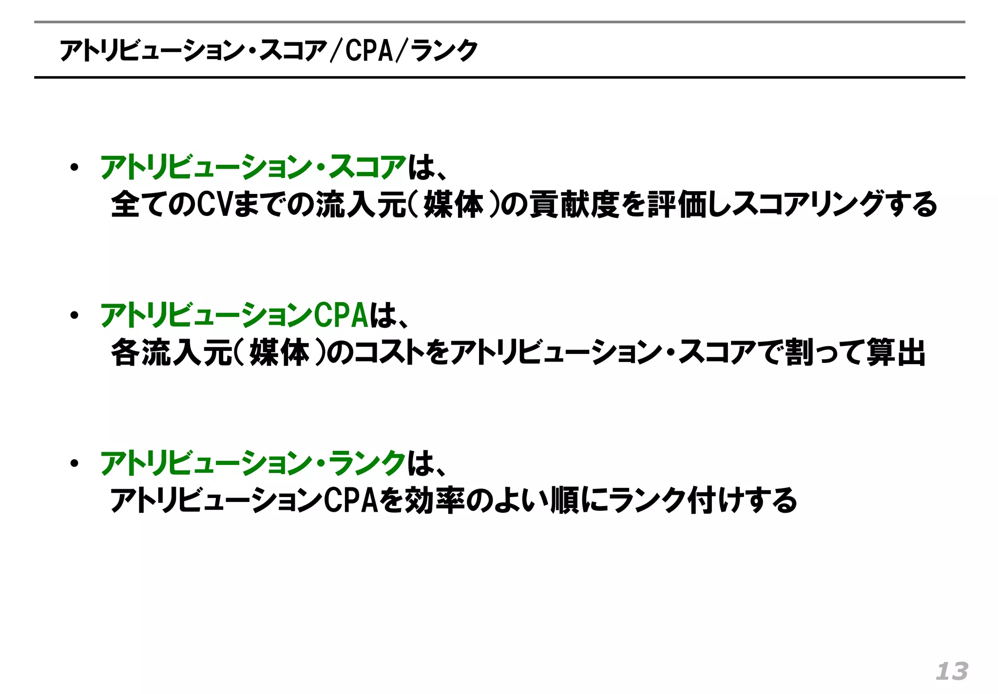 アトリビューション・スコア/CPA/ランク



• アトリビューション・スコアは、
  全てのCVまでの流入元（媒体）の貢献度を評価しスコアリングする


• アトリビューションCPAは、
  各流入元（媒体）のコストをアトリビューション・スコアで割って算出


• アトリビューション・ランクは、
  アトリビューションCPAを効率のよい順にランク付けする




                                     13
 