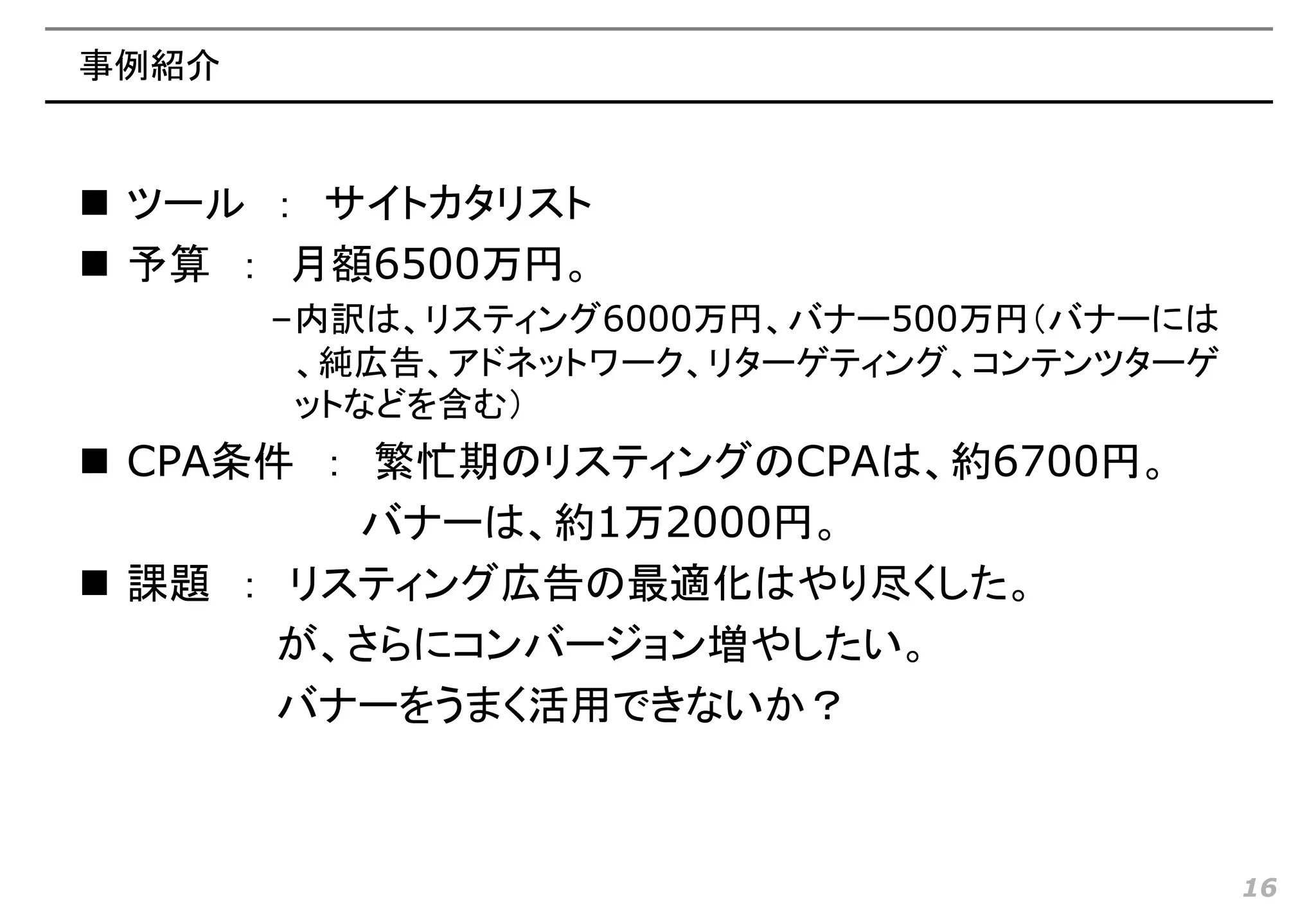 事例紹介


 ツール ： サイトカタリスト
 予算 ： 月額6500万円。
       –内訳は、リスティング6000万円、バナー500万円（バナーには
        、純広告、アドネットワーク、リターゲティング、コンテンツターゲ
        ットなどを含む）
 CPA条件 ： 繁忙期のリスティングのCPAは、約6700円。
          バナーは、約1万2000円。
 課題 ： リスティング広告の最適化はやり尽くした。
       が、さらにコンバージョン増やしたい。
       バナーをうまく活用できないか？



                                          16
 