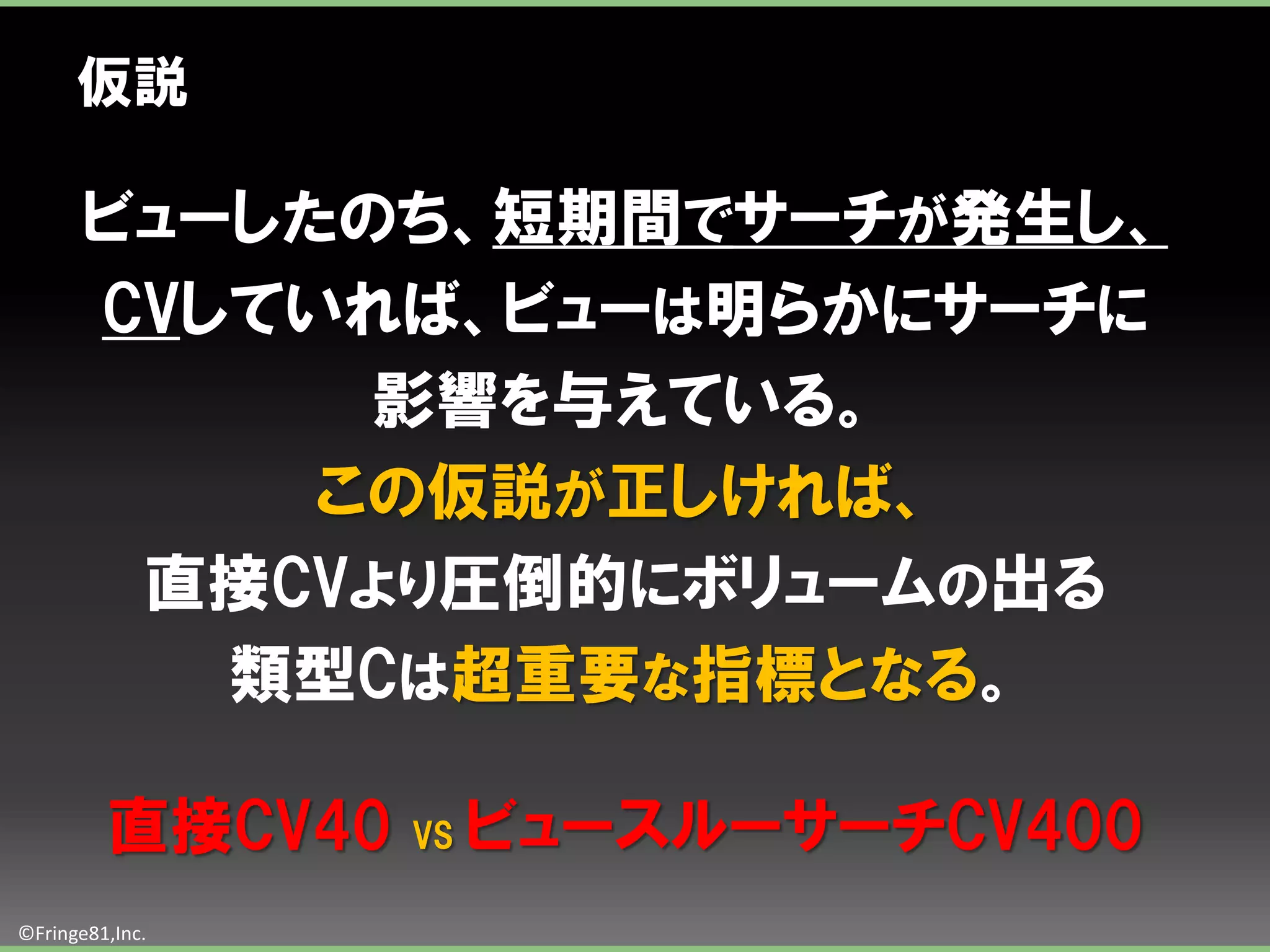 仮説

       ビューしたのち、短期間でサーチが発生し、
       CVしていれば、ビューは明らかにサーチに
             影響を与えている。
            この仮説が正しければ、
        直接CVより圧倒的にボリュームの出る
          類型Cは超重要な指標となる。

         直接CV40   VS   ビュースルーサーチCV400
©Fringe81,Inc.
 