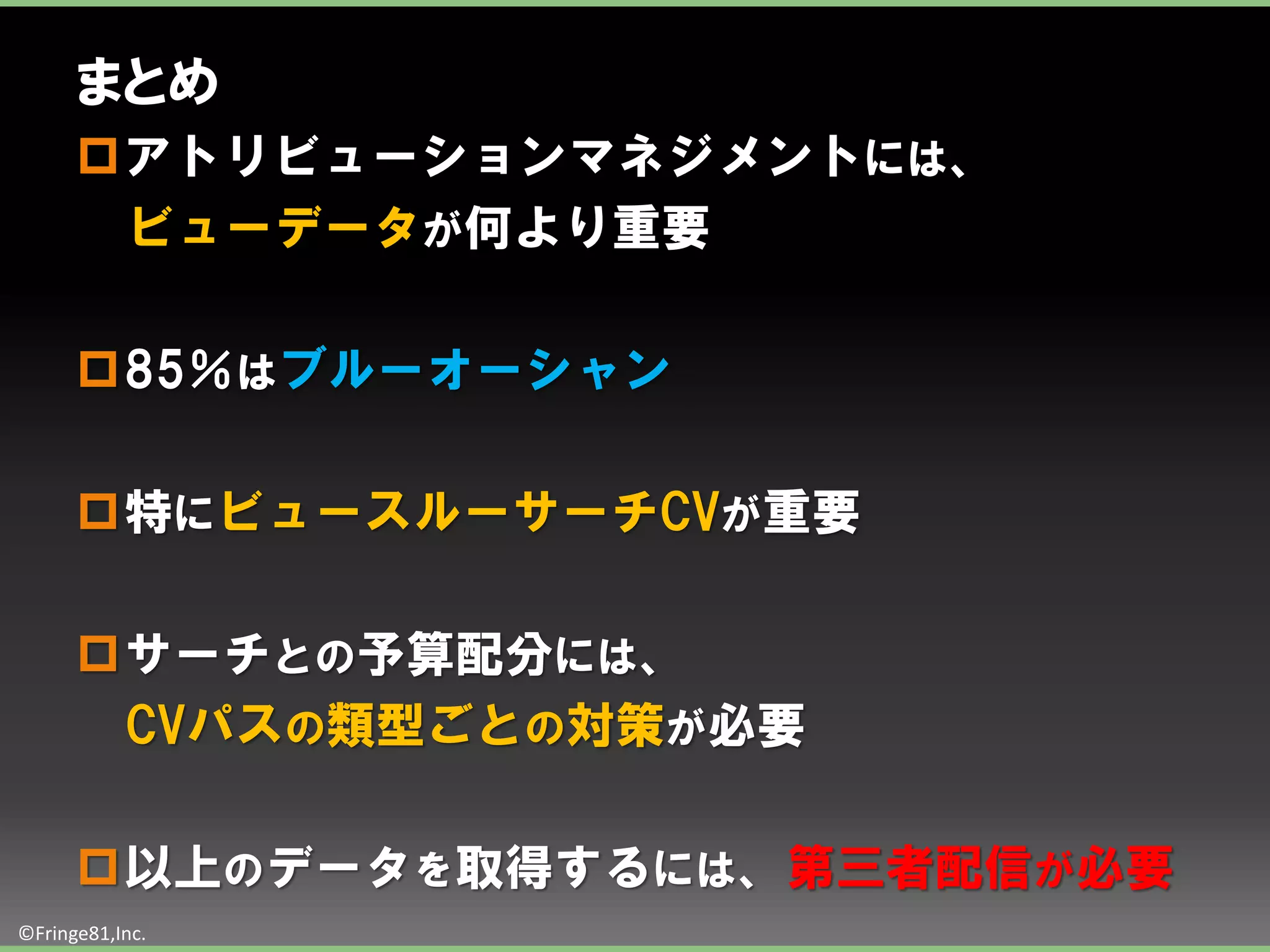 まとめ
      アトリビューションマネジメントには、
       ビューデータが何より重要

      85％はブルーオーシャン

      特にビュースルーサーチCVが重要

      サーチとの予算配分には、
       CVパスの類型ごとの対策が必要

      以上のデータを取得するには、第三者配信が必要
©Fringe81,Inc.
 