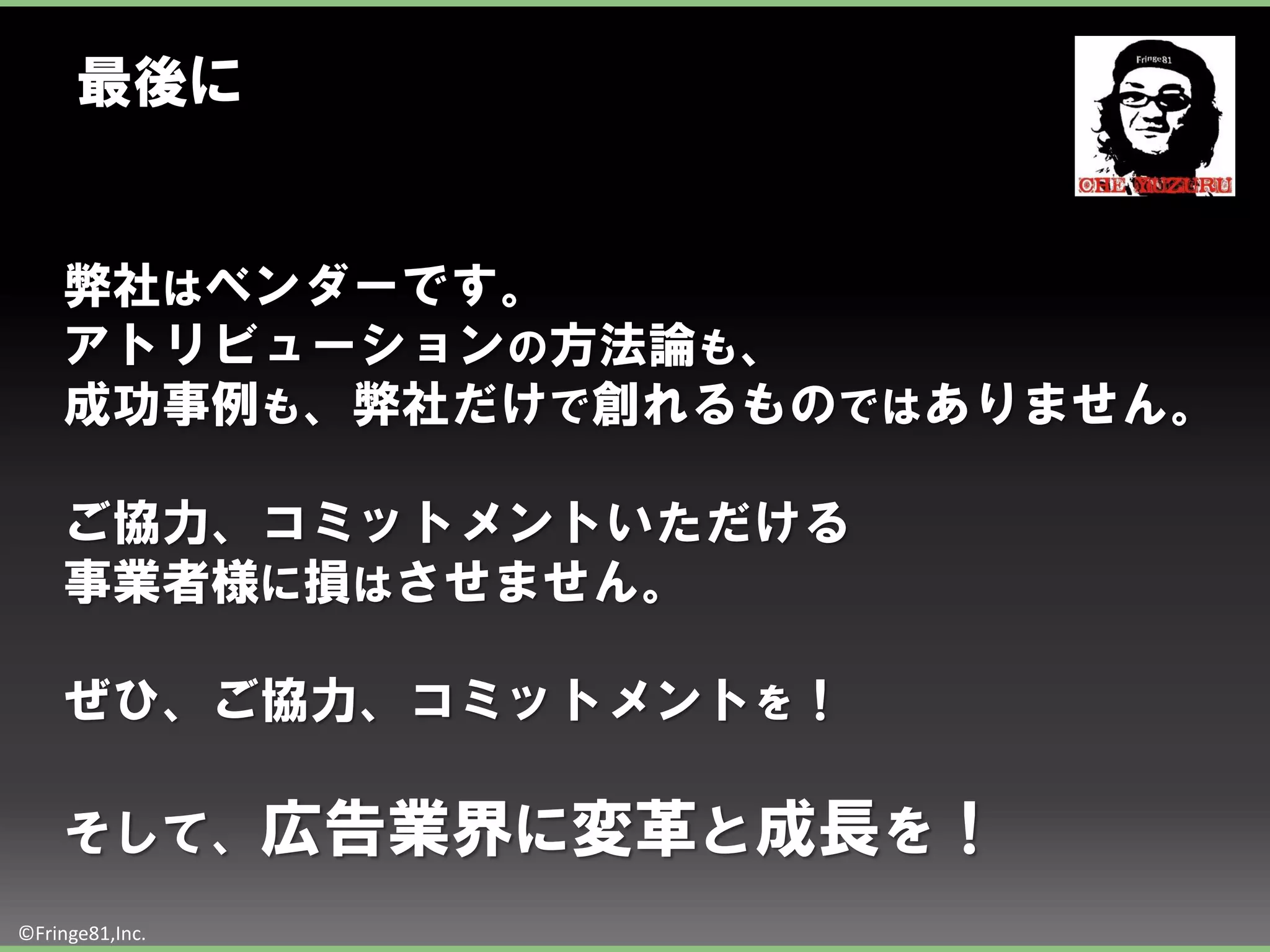 最後に


    弊社はベンダーです。
    アトリビューションの方法論も、
    成功事例も、弊社だけで創れるものではありません。

    ご協力、コミットメントいただける
    事業者様に損はさせません。

    ぜひ、ご協力、コミットメントを！

    そして、広告業界に変革と成長を！
©Fringe81,Inc.
 