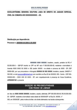 XXXX XX XXXXXX XXXXXXXX
Assessoria Jurídica Online
Rua XXX XXXX XXXXX, 000 - Centro - CEP 00000-000 – XXXX XXXXX XX XXXXX– SP
Tels: (00) 0000-0000 / (00) 0000-0000 – e-mail: xxxxxx@hotmail.com 1
EEXXCCEELLEENNTTÍÍSSSSIIMMAA SSEENNHHOORRAA DDOOUUTTOORRAA JJUUIIZZAA DDEE DDIIRREEIITTOO DDOO JJUUIIZZAADDOO EESSPPEECCIIAALL
CCÍÍVVEELL DDAA CCOOMMAARRCCAA DDEE XXXXXXXXXXXXXXXXXXXXXXXX –– XXXX..
DDiissttrriibbuuiiççããoo ppoorr ddeeppeennddêênncciiaa::
PPrroocceessssoo nn.. 00000000000000--0000..00000000..00..0000..00000000
XXXXXXXXXXXXXX XXXXXXXX XXXXXXXXXXXX,, bbrraassiilleeiirroo,, ccaassaaddoo,, ppoorrttaaddoorr ddoo RRGG nnºº
0000..000000..000000--00 –– SSSSPP--SSPP iinnssccrriittoo nnoo CCPPFF ddoo MMFF ssoobb nnºº 000000..000000..000000--0000,, rreessiiddeennttee ee ddoommiicciilliiaaddoo àà
AAvveenniiddaa XXXXXXXX XXXXXXXX XXXX XXXXXXXX nn-- 000000 JJaarrddiimm XXXXXXXXXX -- nnaa cciiddaaddee ee ccoommaarrccaa ddee XXXXXXXX -- SSPP,, CCEEPP
0000000000--000000,, ppoorr ssuuaa pprrooccuurraaddoorraa ee AAddvvooggaaddaa XXXXXXXXXXXX XXXX XXXXXX XXXXXXXXXX,, bbrraassiilleeiirraa,, ccaassaaddaa,, OOAABB//SSPP nnºº
000000..000000,, ee--mmaaiill xxxxxxxxxxxxxxxxxx@@hhoottmmaaiill..ccoomm ccoomm eessccrriittóórriioo nnaa RRuuaa 0000 ddee XXXXXXXXXXXX,, 000000 -- CCeennttrroo -- CCEEPP 000000--
000000000000--000000 –– XXXXXXXX XXXXXX XXXX XXXXXXXX -- SSPP,, vveemm rreessppeeiittoossaammeennttee àà pprreesseennççaa ddee VVoossssaa EExxcceellêênncciiaa,,
AAPPRREESSEENNTTAARR aa pprreesseennttee
EXCEÇÃO DE PRE-EXECUTIVIDADE
COM PEDIDO DE LIMINAR
eemm ffaaccee ddaa XXXXXXXX XXXXXXXXXX XXXXXXXXXXXX,, bbrraassiilleeiirroo,, ccaassaaddoo,, eelleettrriicciissttaa,, CCPPFF 000000..000000..000000--0000,, RRGG 0000..000000..000000--
0000 -- SSSSPP//SSPP,, rreessiiddeennttee ee ddoommiicciilliiaaddoo nneessttaa cciiddaaddee ddee XXXXXXXXXXXX//SSPP nnaa RRuuaa DDrr.. XXXXXXXXXX,, nn°°
000000,, eemm XXXXXXXXXX//SSPP,, ppeellooss mmoottiivvooss ddee ffaattoo ee ddee ddiirreeiittoo ddeelliinneeaaddooss nnaass llaauuddaass ssuubbsseeqquueenntteess::
 