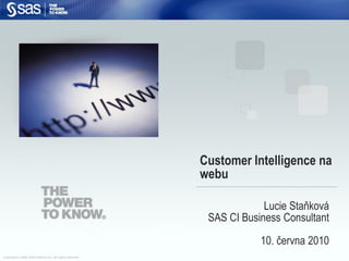 Customer Intelligence na
                                                            webu

                                                                         Lucie Staňková
                                                             SAS CI Business Consultant
                                                                        10. června 2010
Copyright © 2008, SAS Institute Inc. All rights reserved.
 