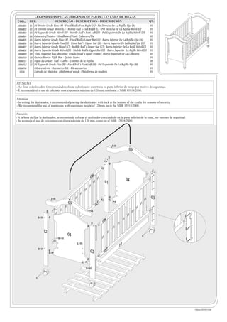 LEGENDA DAS PEÇAS - LEGENDS OF PARTS - LEYENDA DE PIEZAS
 COD...    REF.                 DESCRIÇÃO - DESCRIPTION - DESCRIPCIÓN                                             QT.
 1006001   01 Pé Direito Grade Fixa (A) - Fixed Rail´s Foot Right (A) - Pié Derecho De La Rejilla Fija (A)        01
 1006002   02 Pé Direito Grade Móvel (C) - Mobile Rail´s Foot Right (C) - Pié Derecho De La Rejilla Móvil (C)     01
 1006003   03 Pé Esquerdo Grade Móvel (D) - Mobile Rail´s Foot Left (D) - Pié Esquierdo De La Rejilla Móvill (D)  01
 1006004   04 Cabeceira/Pezeira - Headboard/Foot - Cabecera/Pie                                                   02
 1006005   05 Barra Inferior Grade Fixa (A) - Fixed Rail´s Lower Bar (A) - Barra Inferior De La Rejilla Fija (A)  01
 1006006   06 Barra Superior Grade Fixa (B) - Fixed Rail´s Upper Bar (B) - Barra Superior De La Rejila Fija (B)   01
 1006007   07 Barra Inferior Grade Móvel (C) - Mobile Rail´s Lower Bar (C) - Barra Inferior De La Rejill Móvil(C) 01
 1006008   08 Barra Superior Grade Móvel (D) - Mobile Rail´s Upper Bar (D) - Barra Superior La Rejila Móvil(D) 01
 1006009   09 Vista Superior da Cabeceira - Cradle Head´s upper Frame - Marco Superior De La Cabecera             02
 1006010   10 Quinta Barra - Fifth Bar - Quinta Barra                                                             01
 1006011   11 Ripas da Grade - Rail´s Laths - Listones de la Rejilla                                              20
 1006012   12 Pé Esquerdo Grade Fixa (B) - Fixed Rail´s Foot Left (B) - Pié Esquierdo De La Rejilla Fija (B)      01
 1006098      Kit acessórios - Acessories Kit - Kit acessorios                                                    01
  1026        Estrado de Madeira - platform of wood - Plataforma de madera                                        01


ATENÇÃO
- Ao fixar o deslocador, é recomendado colocar o deslizador com trava na parte inferior do berço por motivo de segurança.
- É recomendável o uso de colchões com expessura máxima de 120mm, conforme a NBR 13918/2000.

Attention
- In setting the deslocador, it recommended placing the deslizador with lock at the bottom of the cradle for reasons of security.
- We recommend the use of mattresses with maximum height of 120mm, as in the NBR 13918/2000.

Atención
- A la hora de fijar la deslocador, se recomienda colocar el deslizador con candado en la parte inferior de la cuna, por razones de seguridad.
- Se aconseja el uso de colchones con altura máxima de 120 mm, como en el NBR 13918/2000.




                                                                                                                  J+H
                                                                                                                                       09
                                                                                                          E                                                        J+H
                                                                                                     G
                                                                                                              F
                                                                                                G
                                                                                                                                                                    E
                                                                                                                                                               F
                                                                            06         11                                             04
                                                                                 11                  01
                                                                        11
                                                                   11
                                                             11
                                 J+H                    11                                                    F                                                     03
                                                                                            G                 L                                           11
                                                   09                                                                  P
                                              11                                      05                                                             11
                                   G                                                                                                            11
                         E               11                             J+H                                                                11
                                   11                                                                                                 11
                  B+H        F                                                                                                                                           I
                                                                                                                                 11
                                                                             E                  08                         11
                                                                        F
                                                                                                                  11                                                     I
                        12                                                                               11
                                                   04                                                                                                 C
                                        K+H                                                     11                                                                       I
                                   G
                                                         K+H
                                                                                                                            10
                  B+H
                             F
                             L+P                                            02                       07
                                                                        F
                                                                  L+P                       E

                                                                    K+H


                C




                                                                                                                                                                             Fabiano (43) 9915-8184
 