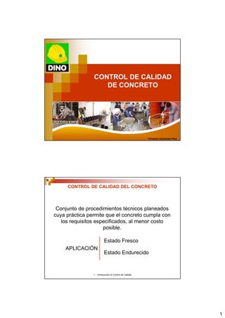 1
1 .- Introducción al Control de Calidad
CONTROL DE CALIDAD
DE CONCRETO
Fernando Gastañaduí Ruiz
1 .- Introducción al Control de Calidad
CONTROL DE CALIDAD DEL CONCRETO
Conjunto de procedimientos técnicos planeados
cuya práctica permite que el concreto cumpla con
los requisitos especificados, al menor costo
posible.
Estado Endurecido
Estado Fresco
APLICACIÓN
 