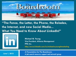 “The Fence, the Letter, the Phone, the Roladex,
the Internet, and now Social Media...
What You Need to Know About LinkedIn!”

                Michael W. Young
                Vice President, Alliance Management
                PPD, Inc.
                http://www.linkedin.com/in/michaelwyoung4marketing

                A Presentation for The Boardroom:
June 1, 2010    A job search resource, support and network group
 