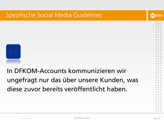 Spezifische Social Media Guidelines




 12


In DFKOM-Accounts kommunizieren wir
ungefragt nur das über unsere Kunden, was
diese zuvor bereits veröffentlicht haben.



                        © DFKOM GmbH        Slide 13
 