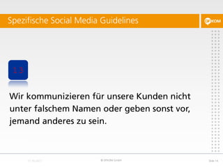 Spezifische Social Media Guidelines




 13


Wir kommunizieren für unsere Kunden nicht
unter falschem Namen oder geben sonst vor,
jemand anderes zu sein.



                        © DFKOM GmbH         Slide 14
 