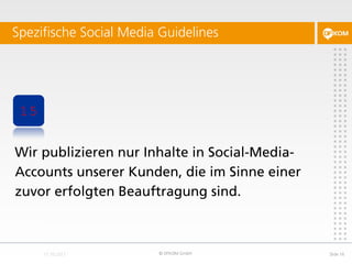 Spezifische Social Media Guidelines




 15


Wir publizieren nur Inhalte in Social-Media-
Accounts unserer Kunden, die im Sinne einer
zuvor erfolgten Beauftragung sind.



                        © DFKOM GmbH           Slide 16
 