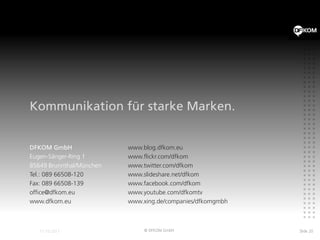 Kommunikation für starke Marken.


DFKOM GmbH                www.blog.dfkom.eu
Eugen-Sänger-Ring 1       www.flickr.com/dfkom
85649 Brunnthal/München   www.twitter.com/dfkom
Tel.: 089 66508-120       www.slideshare.net/dfkom
Fax: 089 66508-139        www.facebook.com/dfkom
office@dfkom.eu           www.youtube.com/dfkomtv
www.dfkom.eu              www.xing.de/companies/dfkomgmbh



                               © DFKOM GmbH                 Slide 20
 