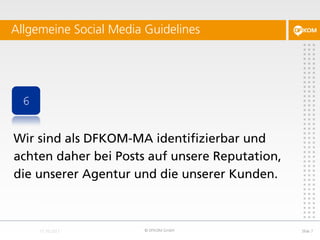 Allgemeine Social Media Guidelines




 6


Wir sind als DFKOM-MA identifizierbar und
achten daher bei Posts auf unsere Reputation,
die unserer Agentur und die unserer Kunden.



                        © DFKOM GmbH            Slide 7
 